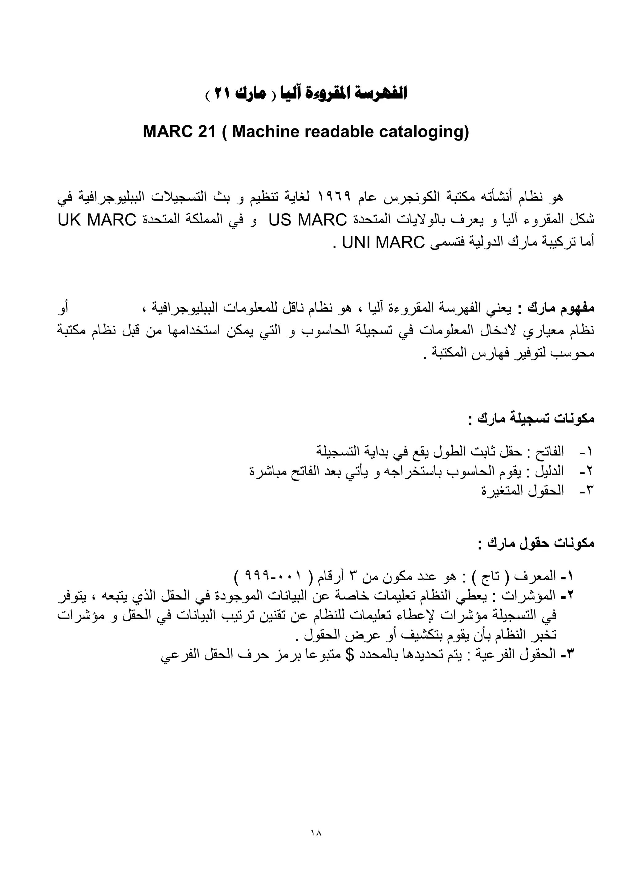 18
‫مارك‬ ( ‫آليا‬ ‫املقروءة‬ ‫الفهرست‬12)
MARC 21 ( Machine readable cataloging)
‫ام‬ ‫الكونجرس‬ ‫مكتبة‬ ‫أنشأته‬ ‫نظام‬ ‫هو‬1969‫في‬ ‫الببليوجرافية‬ ‫التسجيالت‬ ‫بث‬ ‫و‬ ‫تنظيم‬ ‫لغاية‬
‫المتحدة‬ ‫بالواليات‬ ‫يعرف‬ ‫و‬ ‫آليا‬ ‫المقروء‬ ‫شكل‬US MARC‫المتحدة‬ ‫المملكة‬ ‫في‬ ‫و‬UK MARC
‫فتسمى‬ ‫الدولية‬ ‫مارك‬ ‫تركيبة‬ ‫أما‬UNI MARC.
: ‫مارك‬ ‫مفهوم‬، ‫الببليوجرافية‬ ‫للمعلومات‬ ‫ناقل‬ ‫نظام‬ ‫هو‬ ، ‫آليا‬ ‫المقروءة‬ ‫الفهرسة‬ ‫يعني‬‫أو‬
‫مكتبة‬ ‫نظام‬ ‫قبل‬ ‫من‬ ‫استخدامها‬ ‫يمكن‬ ‫التي‬ ‫و‬ ‫الحاسوب‬ ‫تسجيلة‬ ‫في‬ ‫المعلومات‬ ‫الدخال‬ ‫معيار‬ ‫نظام‬
. ‫المكتبة‬ ‫فهارس‬ ‫لتوفير‬ ‫محوسب‬
: ‫مارك‬ ‫تسجيلة‬ ‫مكونات‬
1-‫في‬ ‫يقع‬ ‫الطول‬ ‫ثابت‬ ‫حقل‬ : ‫الفاتح‬‫التسجيلة‬ ‫بداية‬
2-‫مباشرة‬ ‫الفاتح‬ ‫بعد‬ ‫يأتي‬ ‫و‬ ‫باستخراجه‬ ‫الحاسوب‬ ‫يقوم‬ : ‫الدليل‬
3-‫المتغيرة‬ ‫الحقول‬
: ‫مارك‬ ‫حقول‬ ‫مكونات‬
1-‫من‬ ‫مكون‬ ‫دد‬ ‫هو‬ : ) ‫تاج‬ ( ‫المعرف‬3( ‫أرقام‬111-999)
2-‫يتوفر‬ ، ‫يتبعه‬ ‫اله‬ ‫الحقل‬ ‫في‬ ‫الموجودة‬ ‫البيانات‬ ‫ن‬ ‫خاصة‬ ‫تعليمات‬ ‫النظام‬ ‫يعطي‬ : ‫المؤشرات‬
‫التس‬ ‫في‬‫مؤشرات‬ ‫و‬ ‫الحقل‬ ‫في‬ ‫البيانات‬ ‫ترتيب‬ ‫تقنين‬ ‫ن‬ ‫للنظام‬ ‫تعليمات‬ ‫طاء‬ ‫إل‬ ‫مؤشرات‬ ‫جيلة‬
. ‫الحقول‬ ‫رض‬ ‫أو‬ ‫بتكشيف‬ ‫يقوم‬ ‫بأن‬ ‫النظام‬ ‫تخبر‬
3-‫ي‬ ‫الفر‬ ‫الحقل‬ ‫حرف‬ ‫برمز‬ ‫ا‬ ‫متبو‬ $ ‫بالمحدد‬ ‫تحديدها‬ ‫يتم‬ : ‫ية‬ ‫الفر‬ ‫الحقول‬
 