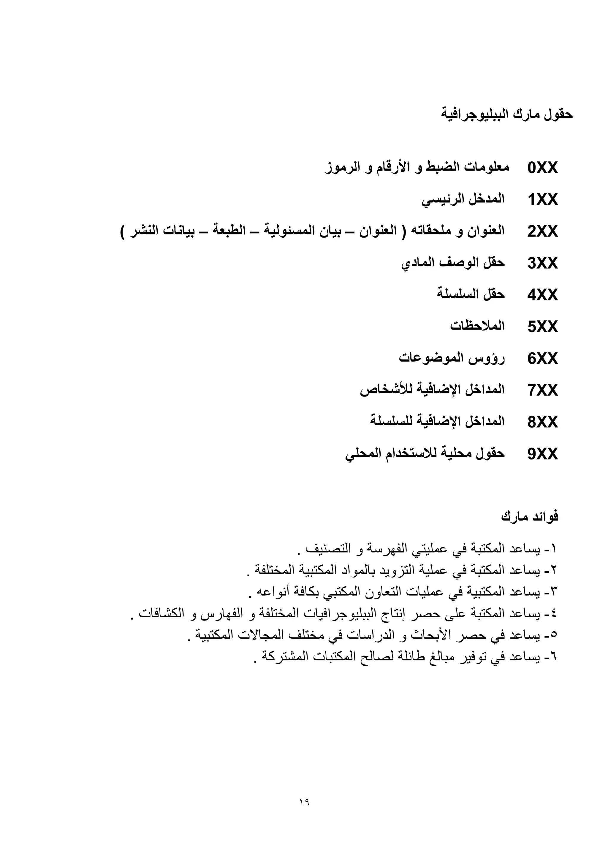 19
‫الببليوجرافية‬ ‫مارك‬ ‫حقول‬
0XX‫الرموز‬ ‫و‬ ‫األرقام‬ ‫و‬ ‫الضبط‬ ‫معلومات‬
1XX‫الرئيسي‬ ‫المدخل‬
2XX‫العنوان‬ ( ‫ملحقاته‬ ‫و‬ ‫العنوان‬–‫المسئولية‬ ‫بيان‬–‫الطبعة‬–) ‫النشر‬ ‫بيانات‬
3XX‫المادي‬ ‫الوصف‬ ‫حقل‬
4XX‫السلسلة‬ ‫حقل‬
5XX‫المالحظات‬
6XX‫الموضوعات‬ ‫رؤوس‬
7XX‫لألشخاص‬ ‫اإلضافية‬ ‫المداخل‬
8XX‫للسلسلة‬ ‫اإلضافية‬ ‫المداخل‬
9XX‫المحلي‬ ‫لالستخدام‬ ‫محلية‬ ‫حقول‬
‫مارك‬ ‫فوائد‬
1-. ‫التصنيف‬ ‫و‬ ‫الفهرسة‬ ‫مليتي‬ ‫في‬ ‫المكتبة‬ ‫د‬ ‫يسا‬
2-. ‫المختلفة‬ ‫المكتبية‬ ‫بالمواد‬ ‫التزويد‬ ‫ملية‬ ‫في‬ ‫المكتبة‬ ‫د‬ ‫يسا‬
3-. ‫ه‬ ‫أنوا‬ ‫بكافة‬ ‫المكتبي‬ ‫التعاون‬ ‫مليات‬ ‫في‬ ‫المكتبية‬ ‫د‬ ‫يسا‬
4-‫ا‬ ‫الببليوجرافيات‬ ‫إنتاج‬ ‫حصر‬ ‫لى‬ ‫المكتبة‬ ‫د‬ ‫يسا‬. ‫الكشافات‬ ‫و‬ ‫الفهارس‬ ‫و‬ ‫لمختلفة‬
5-. ‫المكتبية‬ ‫المجاالت‬ ‫مختلف‬ ‫في‬ ‫الدراسات‬ ‫و‬ ‫األبحاث‬ ‫حصر‬ ‫في‬ ‫د‬ ‫يسا‬
6-. ‫المشتركة‬ ‫المكتبات‬ ‫لصالح‬ ‫طائلة‬ ‫مبالغ‬ ‫توفير‬ ‫في‬ ‫د‬ ‫يسا‬
 