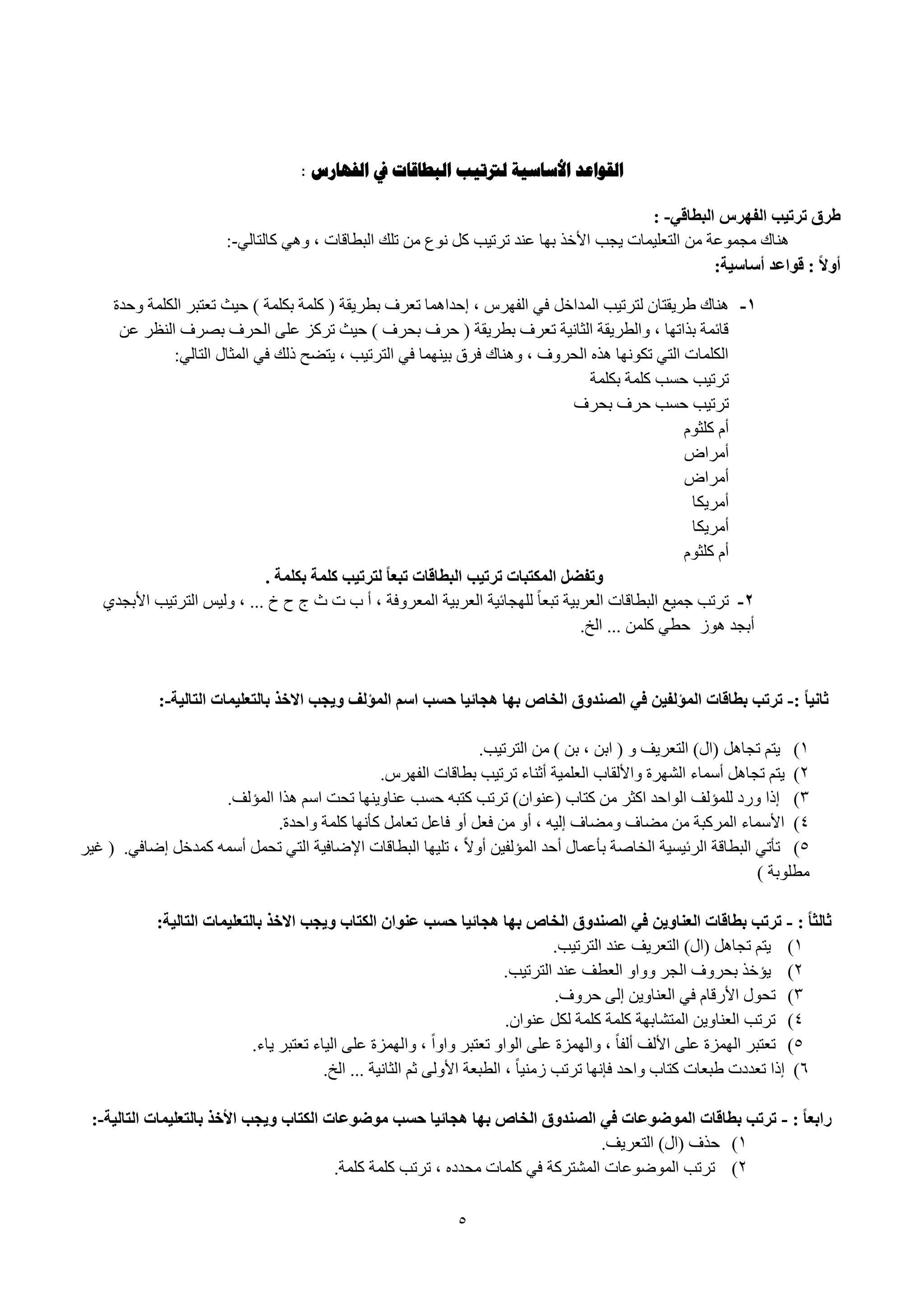 5
: ‫الفهارس‬ ‫يف‬ ‫البطاقاث‬ ‫لرتتيب‬ ‫األساسيت‬ ‫القىاعد‬
‫انثطاقي‬ ‫انفهشس‬ ‫جشجية‬ ‫طشق‬: -
ٌٟ‫وبٌزب‬ ٟ٘ٚ ، ‫اٌجطبلبد‬ ‫رٍه‬ ِٓ ‫ٔٛع‬ ً‫و‬ ‫رور١ت‬ ‫ػٕل‬ ‫ثٙب‬ ‫األفن‬ ‫٠غت‬ ‫اٌزؼٍ١ّبد‬ ِٓ ‫ِغّٛػخ‬ ‫ٕ٘بن‬:-
‫أصاصية‬ ‫قىاعذ‬ : ً‫ال‬‫أو‬:
1-ً‫اٌّلاف‬ ‫ٌزور١ت‬ ْ‫ٛو٠مزب‬ ‫ٕ٘بن‬‫ٚؽلح‬ ‫اٌىٍّخ‬ ‫رؼزجو‬ ‫ؽ١ش‬ ) ‫ثىٍّخ‬ ‫وٍّخ‬ ( ‫ثطو٠مخ‬ ‫رؼوف‬ ‫ئؽلاّ٘ب‬ ، ً‫اٌفٙو‬ ٟ‫ف‬
ٓ‫ػ‬ ‫إٌظو‬ ‫ثٖوف‬ ‫اٌؾوف‬ ٍٝ‫ػ‬ ‫رووي‬ ‫ؽ١ش‬ ) ‫ثؾوف‬ ‫ؽوف‬ ( ‫ثطو٠مخ‬ ‫رؼوف‬ ‫اٌضبٔ١خ‬ ‫ٚاٌطو٠مخ‬ ، ‫ثنارٙب‬ ‫لبئّخ‬
ٌٟ‫اٌزب‬ ‫اٌّضبي‬ ٟ‫ف‬ ‫مٌه‬ ‫٠زٚؼ‬ ، ‫اٌزور١ت‬ ٟ‫ف‬ ‫ث١ّٕٙب‬ ‫فوق‬ ‫ٕٚ٘بن‬ ، ‫اٌؾوٚف‬ ٖ‫٘ن‬ ‫رىٛٔٙب‬ ٟ‫اٌز‬ ‫اٌىٍّبد‬:
‫رور١ت‬‫ثىٍّخ‬ ‫وٍّخ‬ ‫ؽَت‬
‫ثؾوف‬ ‫ؽوف‬ ‫ؽَت‬ ‫رور١ت‬
َٛ‫وٍض‬ َ‫أ‬
ٗ‫أِوا‬
ٗ‫أِوا‬
‫أِو٠ىب‬
‫أِو٠ىب‬
َٛ‫وٍض‬ َ‫أ‬
‫تكهًة‬ ‫كهًة‬ ‫نحشجية‬ ً‫ا‬‫جثع‬ ‫انثطاقات‬ ‫جشجية‬ ‫انًكحثات‬ ‫وجفضم‬.
2-ٞ‫األثغل‬ ‫اٌزور١ت‬ ٌ١ٌٚ ، ... ‫ؿ‬ ‫ػ‬ ‫ط‬ ‫س‬ ‫د‬ ‫ة‬ ‫أ‬ ، ‫اٌّؼوٚفخ‬ ‫اٌؼوث١خ‬ ‫ٌٍٙغبئ١خ‬ ً‫ب‬‫رجؼ‬ ‫اٌؼوث١خ‬ ‫اٌجطبلبد‬ ‫عّ١غ‬ ‫رورت‬
‫٘ٛى‬ ‫أثغل‬‫اٌـ‬ ... ٍّٓ‫و‬ ٟ‫ؽط‬.
: ً‫ا‬‫ثاَي‬-‫انحانية‬ ‫تانحعهيًات‬ ‫االخز‬ ‫ويجة‬ ‫انًؤنف‬ ‫اصى‬ ‫حضة‬ ‫هجائيا‬ ‫تها‬ ‫انخاص‬ ‫انصُذوق‬ ‫في‬ ٍ‫انًؤنفي‬ ‫تطاقات‬ ‫جشجة‬:-
1)ً٘‫رغب‬ ُ‫٠ز‬‫اٌزور١ت‬ ِٓ ) ٓ‫ث‬ ، ٓ‫اث‬ ( ٚ ‫اٌزؼو٠ف‬ )‫(اي‬.
2)ً‫اٌفٙو‬ ‫ثطبلبد‬ ‫رور١ت‬ ‫أصٕبء‬ ‫اٌؼٍّ١خ‬ ‫ٚاألٌمبة‬ ‫اٌْٙوح‬ ‫أٍّبء‬ ً٘‫رغب‬ ُ‫٠ز‬.
3)‫اٌّإٌف‬ ‫٘نا‬ ٍُ‫ا‬ ‫رؾذ‬ ‫ػٕبٚ٠ٕٙب‬ ‫ؽَت‬ ٗ‫وزج‬ ‫رورت‬ )ْ‫(ػٕٛا‬ ‫وزبة‬ ِٓ ‫اوضو‬ ‫اٌٛاؽل‬ ‫ٌٍّإٌف‬ ‫ٚهك‬ ‫ئما‬.
4)ِ‫رؼب‬ ً‫فبػ‬ ٚ‫أ‬ ً‫فؼ‬ ِٓ ٚ‫أ‬ ، ٗ١ٌ‫ئ‬ ‫ِٚٚبف‬ ‫ِٚبف‬ ِٓ ‫اٌّووجخ‬ ‫األٍّبء‬‫ٚاؽلح‬ ‫وٍّخ‬ ‫وأٔٙب‬ ً.
5)ٟ‫ئٙبف‬ ً‫وّلف‬ ٍّٗ‫أ‬ ًّ‫رؾ‬ ٟ‫اٌز‬ ‫اإلٙبف١خ‬ ‫اٌجطبلبد‬ ‫رٍ١ٙب‬ ، ً‫ال‬ٚ‫أ‬ ٓ١‫اٌّإٌف‬ ‫أؽل‬ ‫ثأػّبي‬ ‫اٌقبٕخ‬ ‫اٌوئ١َ١خ‬ ‫اٌجطبلخ‬ ٟ‫رأر‬.‫غ١و‬ (
) ‫ِطٍٛثخ‬
: ً‫ا‬‫ثانث‬-‫انحانية‬ ‫تانحعهيًات‬ ‫االخز‬ ‫ويجة‬ ‫انكحاب‬ ٌ‫عُىا‬ ‫حضة‬ ‫هجائيا‬ ‫تها‬ ‫انخاص‬ ‫انصُذوق‬ ‫في‬ ٍ‫انعُاوي‬ ‫تطاقات‬ ‫جشجة‬:
1)‫اٌزور١ت‬ ‫ػٕل‬ ‫اٌزؼو٠ف‬ )‫(اي‬ ً٘‫رغب‬ ُ‫٠ز‬.
2)‫اٌزور١ت‬ ‫ػٕل‬ ‫اٌؼطف‬ ٚ‫ٚٚا‬ ‫اٌغو‬ ‫ثؾوٚف‬ ‫٠إفن‬.
3)‫ؽوٚف‬ ٌٝ‫ئ‬ ٓ٠ٚ‫اٌؼٕب‬ ٟ‫ف‬ َ‫األهلب‬ ‫رؾٛي‬.
4)ْ‫ػٕٛا‬ ً‫ٌى‬ ‫وٍّخ‬ ‫وٍّخ‬ ‫اٌّزْبثٙخ‬ ٓ٠ٚ‫اٌؼٕب‬ ‫رورت‬.
5)‫٠بء‬ ‫رؼزجو‬ ‫اٌ١بء‬ ٍٝ‫ػ‬ ‫ٚاٌّٙيح‬ ، ً‫ا‬ٚ‫ٚا‬ ‫رؼزجو‬ ٚ‫اٌٛا‬ ٍٝ‫ػ‬ ‫ٚاٌّٙيح‬ ، ً‫ب‬‫أٌف‬ ‫األٌف‬ ٍٝ‫ػ‬ ‫اٌّٙيح‬ ‫رؼزجو‬.
6)‫اٌـ‬ ... ‫اٌضبٔ١خ‬ ُ‫ص‬ ٌٝٚ‫األ‬ ‫اٌطجؼخ‬ ، ً‫ب‬١ِٕ‫ى‬ ‫رورت‬ ‫فأٙب‬ ‫ٚاؽل‬ ‫وزبة‬ ‫ٛجؼبد‬ ‫رؼلكد‬ ‫ئما‬.
: ً‫ا‬‫ساتع‬-‫انحانية‬ ‫تانحعهيًات‬ ‫األخز‬ ‫ويجة‬ ‫انكحاب‬ ‫يىضىعات‬ ‫حضة‬ ‫هجائيا‬ ‫تها‬ ‫انخاص‬ ‫انصُذوق‬ ‫في‬ ‫انًىضىعات‬ ‫تطاقات‬ ‫جشجة‬:-
1)‫اٌزؼو٠ف‬ )‫(اي‬ ‫ؽنف‬.
2)، ٖ‫ِؾلك‬ ‫وٍّبد‬ ٟ‫ف‬ ‫اٌّْزووخ‬ ‫اٌّٛٙٛػبد‬ ‫رورت‬ٍّ‫و‬ ‫رورت‬‫وٍّخ‬ ‫خ‬.
 