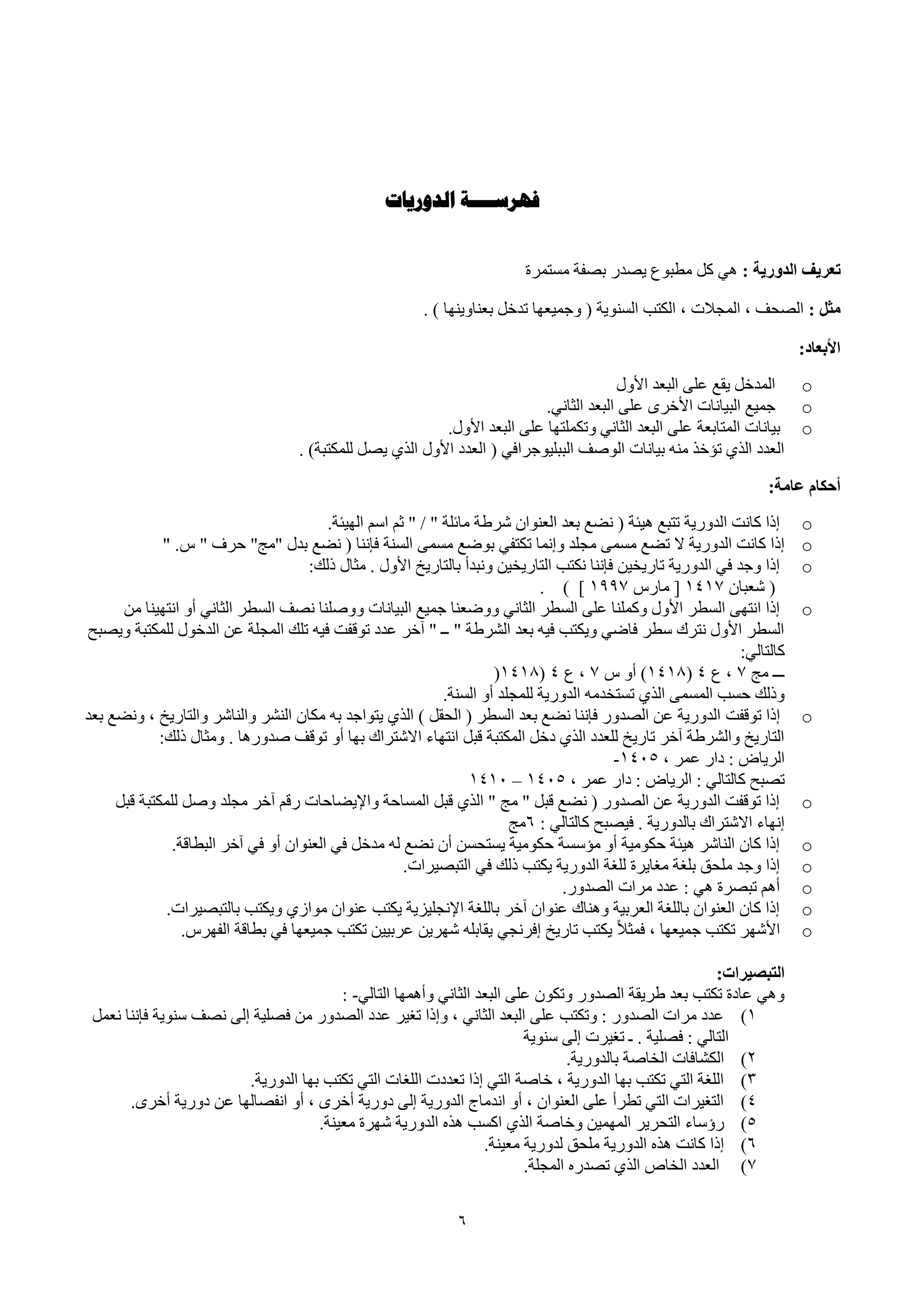 6
‫الدورياث‬ ‫فهرســــت‬
: ‫انذوسية‬ ‫جعشيف‬‫َِزّوح‬ ‫ثٖفخ‬ ‫٠ٖله‬ ‫ِطجٛع‬ ً‫و‬ ٟ٘
.
: ‫يثم‬‫ثؼٕبٚ٠ٕٙب‬ ً‫رلف‬ ‫ٚعّ١ؼٙب‬ ( ‫إٌَٛ٠خ‬ ‫اٌىزت‬ ، ‫اٌّغالد‬ ، ‫اٌٖؾف‬. )
‫األتعاد‬:
o‫األٚي‬ ‫اٌجؼل‬ ٍٝ‫ػ‬ ‫٠مغ‬ ً‫اٌّلف‬
oٟٔ‫اٌضب‬ ‫اٌجؼل‬ ٍٝ‫ػ‬ ٜ‫األفو‬ ‫اٌج١بٔبد‬ ‫عّ١غ‬.
o‫اٌّزبثؼخ‬ ‫ث١بٔبد‬‫األٚي‬ ‫اٌجؼل‬ ٍٝ‫ػ‬ ‫ٚرىٍّزٙب‬ ٟٔ‫اٌضب‬ ‫اٌجؼل‬ ٍٝ‫ػ‬.
‫ٌٍّىزجخ‬ ًٖ٠ ٞ‫اٌن‬ ‫األٚي‬ ‫اٌؼلك‬ ( ٟ‫اٌججٍ١ٛعواف‬ ‫إٌٛف‬ ‫ث١بٔبد‬ ِٕٗ ‫رإفن‬ ٞ‫اٌن‬ ‫اٌؼلك‬. )
‫عاية‬ ‫أحكاو‬:
o‫اٌٙ١ئخ‬ ٍُ‫ا‬ ُ‫ص‬ " / " ‫ِبئٍخ‬ ‫ّوٛخ‬ ْ‫اٌؼٕٛا‬ ‫ثؼل‬ ‫ٔٚغ‬ ( ‫٘١ئخ‬ ‫رزجغ‬ ‫اٌلٚه٠خ‬ ‫وبٔذ‬ ‫ئما‬.
o‫ٚئّٔب‬ ‫ِغٍل‬ َِّٝ ‫رٚغ‬ ‫ال‬ ‫اٌلٚه٠خ‬ ‫وبٔذ‬ ‫ئما‬ً " ‫ؽوف‬ "‫"ِظ‬ ‫ثلي‬ ‫ٔٚغ‬ ( ‫فإٔب‬ ‫إٌَخ‬ َِّٝ ‫ثٛٙغ‬ ٟ‫رىزف‬" .
o‫مٌه‬ ‫ِضبي‬ . ‫األٚي‬ ‫ثبٌزبه٠ـ‬ ‫ٚٔجلأ‬ ٓ١‫اٌزبه٠ق‬ ‫ٔىزت‬ ‫فإٔب‬ ٓ١‫ربه٠ق‬ ‫اٌلٚه٠خ‬ ٟ‫ف‬ ‫ٚعل‬ ‫ئما‬:
)ْ‫ّؼجب‬1411ً‫ِبه‬ [1991( [.
o‫ا‬ ‫ٖٔف‬ ‫ٍٕٕٚٚب‬ ‫اٌج١بٔبد‬ ‫عّ١غ‬ ‫ٚٚٙؼٕب‬ ٟٔ‫اٌضب‬ ‫اٌَطو‬ ٍٝ‫ػ‬ ‫ٚوٍّٕب‬ ‫األٚي‬ ‫اٌَطو‬ ٝٙ‫أز‬ ‫ئما‬ِٓ ‫أزٙ١ٕب‬ ٚ‫أ‬ ٟٔ‫اٌضب‬ ‫ٌَطو‬
‫ٚ٠ٖجؼ‬ ‫ٌٍّىزجخ‬ ‫اٌلفٛي‬ ٓ‫ػ‬ ‫اٌّغٍخ‬ ‫رٍه‬ ٗ١‫ف‬ ‫رٛلفذ‬ ‫ػلك‬ ‫آفو‬ " ‫ــ‬ " ‫اٌْوٛخ‬ ‫ثؼل‬ ٗ١‫ف‬ ‫ٚ٠ىزت‬ ٟٙ‫فب‬ ‫ٍطو‬ ‫ٔزون‬ ‫األٚي‬ ‫اٌَطو‬
ٌٟ‫وبٌزب‬:
‫ِظ‬ ‫ـــ‬1‫ع‬ ،4(1411ً ٚ‫أ‬ )1‫ع‬ ،4(1411)
‫إٌَخ‬ ٚ‫أ‬ ‫ٌٍّغٍل‬ ‫اٌلٚه٠خ‬ ِٗ‫رَزقل‬ ٞ‫اٌن‬ ٌَّّٝ‫ا‬ ‫ؽَت‬ ‫ٚمٌه‬.
o‫رٛلفذ‬ ‫ئما‬‫ثؼل‬ ‫ٚٔٚغ‬ ، ‫ٚاٌزبه٠ـ‬ ‫ٚإٌبّو‬ ‫إٌْو‬ ْ‫ِىب‬ ٗ‫ث‬ ‫٠زٛاعل‬ ٞ‫اٌن‬ ) ً‫اٌؾم‬ ( ‫اٌَطو‬ ‫ثؼل‬ ‫ٔٚغ‬ ‫فإٔب‬ ‫اٌٖلٚه‬ ٓ‫ػ‬ ‫اٌلٚه٠خ‬
‫مٌه‬ ‫ِٚضبي‬ . ‫ٕلٚه٘ب‬ ‫رٛلف‬ ٚ‫أ‬ ‫ثٙب‬ ‫االّزوان‬ ‫أزٙبء‬ ً‫لج‬ ‫اٌّىزجخ‬ ً‫كف‬ ٞ‫اٌن‬ ‫ٌٍؼلك‬ ‫ربه٠ـ‬ ‫آفو‬ ‫ٚاٌْوٛخ‬ ‫اٌزبه٠ـ‬:
، ‫ػّو‬ ‫كاه‬ : ٗ‫اٌو٠ب‬1445-
‫كا‬ : ٗ‫اٌو٠ب‬ : ٌٟ‫وبٌزب‬ ‫رٖجؼ‬، ‫ػّو‬ ‫ه‬1445–1414
oً‫لج‬ ‫ٌٍّىزجخ‬ ًٕٚ ‫ِغٍل‬ ‫آفو‬ ُ‫هل‬ ‫ٚاإل٠ٚبؽبد‬ ‫اٌَّبؽخ‬ ً‫لج‬ ٞ‫اٌن‬ " ‫ِظ‬ " ً‫لج‬ ‫ٔٚغ‬ ( ‫اٌٖلٚه‬ ٓ‫ػ‬ ‫اٌلٚه٠خ‬ ‫رٛلفذ‬ ‫ئما‬
: ٌٟ‫وبٌزب‬ ‫ف١ٖجؼ‬ . ‫ثبٌلٚه٠خ‬ ‫االّزوان‬ ‫ئٔٙبء‬6‫ِظ‬
o‫آفو‬ ٟ‫ف‬ ٚ‫أ‬ ْ‫اٌؼٕٛا‬ ٟ‫ف‬ ً‫ِلف‬ ٌٗ ‫ٔٚغ‬ ْ‫أ‬ َٓ‫٠َزؾ‬ ‫ؽىِٛ١خ‬ ‫ِإٍَخ‬ ٚ‫أ‬ ‫ؽىِٛ١خ‬ ‫٘١ئخ‬ ‫إٌبّو‬ ْ‫وب‬ ‫ئما‬‫اٌجطبلخ‬.
o‫اٌزجٖ١واد‬ ٟ‫ف‬ ‫مٌه‬ ‫٠ىزت‬ ‫اٌلٚه٠خ‬ ‫ٌٍغخ‬ ‫ِغب٠وح‬ ‫ثٍغخ‬ ‫ٍِؾك‬ ‫ٚعل‬ ‫ئما‬.
o‫اٌٖلٚه‬ ‫ِواد‬ ‫ػلك‬ : ٟ٘ ‫رجٖوح‬ ُ٘‫أ‬.
o‫ثبٌزجٖ١واد‬ ‫ٚ٠ىزت‬ ٞ‫ِٛاى‬ ْ‫ػٕٛا‬ ‫٠ىزت‬ ‫اإلٔغٍ١ي٠خ‬ ‫ثبٌٍغخ‬ ‫آفو‬ ْ‫ػٕٛا‬ ‫ٕٚ٘بن‬ ‫اٌؼوث١خ‬ ‫ثبٌٍغخ‬ ْ‫اٌؼٕٛا‬ ْ‫وب‬ ‫ئما‬.
oٟ‫ئفؤغ‬ ‫ربه٠ـ‬ ‫٠ىزت‬ ً‫ال‬‫فّض‬ ، ‫عّ١ؼٙب‬ ‫رىزت‬ ‫األّٙو‬ً‫اٌفٙو‬ ‫ثطبلخ‬ ٟ‫ف‬ ‫عّ١ؼٙب‬ ‫رىزت‬ ٓ١١‫ػوث‬ ٓ٠‫ّٙو‬ ٍٗ‫٠مبث‬.
‫انحثصيشات‬:
ٌٟ‫اٌزب‬ ‫ٚأّ٘ٙب‬ ٟٔ‫اٌضب‬ ‫اٌجؼل‬ ٍٝ‫ػ‬ ْٛ‫ٚرى‬ ‫اٌٖلٚه‬ ‫ٛو٠مخ‬ ‫ثؼل‬ ‫رىزت‬ ‫ػبكح‬ ٟ٘ٚ: -
1)ًّ‫ٔؼ‬ ‫فإٔب‬ ‫ٍٕٛ٠خ‬ ‫ٖٔف‬ ٌٝ‫ئ‬ ‫فٍٖ١خ‬ ِٓ ‫اٌٖلٚه‬ ‫ػلك‬ ‫رغ١و‬ ‫ٚئما‬ ، ٟٔ‫اٌضب‬ ‫اٌجؼل‬ ٍٝ‫ػ‬ ‫ٚرىزت‬ : ‫اٌٖلٚه‬ ‫ِواد‬ ‫ػلك‬
١‫رغ‬ ‫ـ‬ . ‫فٍٖ١خ‬ : ٌٟ‫اٌزب‬‫ٍٕٛ٠خ‬ ٌٝ‫ئ‬ ‫ود‬
2)‫ثبٌلٚه٠خ‬ ‫اٌقبٕخ‬ ‫اٌىْبفبد‬.
3)‫اٌلٚه٠خ‬ ‫ثٙب‬ ‫رىزت‬ ٟ‫اٌز‬ ‫اٌٍغبد‬ ‫رؼلكد‬ ‫ئما‬ ٟ‫اٌز‬ ‫فبٕخ‬ ، ‫اٌلٚه٠خ‬ ‫ثٙب‬ ‫رىزت‬ ٟ‫اٌز‬ ‫اٌٍغخ‬.
4)ٜ‫أفو‬ ‫كٚه٠خ‬ ٓ‫ػ‬ ‫أفٖبٌٙب‬ ٚ‫أ‬ ، ٜ‫أفو‬ ‫كٚه٠خ‬ ٌٝ‫ئ‬ ‫اٌلٚه٠خ‬ ‫ألِبط‬ ٚ‫أ‬ ، ْ‫اٌؼٕٛا‬ ٍٝ‫ػ‬ ‫رطوأ‬ ٟ‫اٌز‬ ‫اٌزغ١واد‬.
5)ٞ‫اٌن‬ ‫ٚفبٕخ‬ ٓ١ٌّّٙ‫ا‬ ‫اٌزؾو٠و‬ ‫هؤٍبء‬‫ِؼ١ٕخ‬ ‫ّٙوح‬ ‫اٌلٚه٠خ‬ ٖ‫٘ن‬ ‫اوَت‬.
6)‫ِؼ١ٕخ‬ ‫ٌلٚه٠خ‬ ‫ٍِؾك‬ ‫اٌلٚه٠خ‬ ٖ‫٘ن‬ ‫وبٔذ‬ ‫ئما‬.
1)‫اٌّغٍخ‬ ٖ‫رٖله‬ ٞ‫اٌن‬ ٓ‫اٌقب‬ ‫اٌؼلك‬.
 