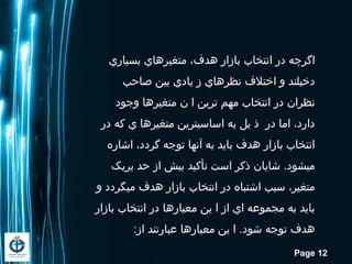 Page 12
‫بسیاري‬ ‫متغیرهاي‬ ،‫هدف‬ ‫بازار‬ ‫انتخاب‬ ‫در‬ ‫اگرچه‬
‫صاحب‬ ‫بین‬ ‫یادي‬ ‫ز‬ ‫نظرهاي‬ ‫اختلف‬ ‫و‬ ‫دخیلند‬
‫وجود‬ ‫متغیرها‬ ‫ن‬ ‫ا‬ ‫ترین‬ ‫مهم‬ ‫انتخاب‬ ‫در‬ ‫نظران‬
‫در‬ ‫که‬ ‫ي‬ ‫متغیرها‬ ‫اساسيترین‬ ‫به‬ ‫یل‬ ‫ذ‬ ‫در‬ ‫اما‬ ،‫دارد‬
‫اشاره‬ ،‫گردد‬ ‫توجه‬ ‫آنها‬ ‫به‬ ‫باید‬ ‫هدف‬ ‫بازار‬ ‫انتخاب‬
‫بریک‬ ‫حد‬ ‫از‬ ‫بیش‬ ‫تأکید‬ ‫است‬ ‫ذکر‬ ‫شایان‬ .‫ميشود‬
‫و‬ ‫ميگردد‬ ‫هدف‬ ‫بازار‬ ‫انتخاب‬ ‫در‬ ‫اشتباه‬ ‫سبب‬ ،‫متغیر‬
‫بازار‬ ‫انتخاب‬ ‫در‬ ‫معیارها‬ ‫ین‬ ‫ا‬ ‫از‬ ‫اي‬ ‫مجموعه‬ ‫به‬ ‫باید‬
:‫از‬ ‫عبارتند‬ ‫معیارها‬ ‫ین‬ ‫ا‬ .‫شود‬ ‫توجه‬ ‫هدف‬
 