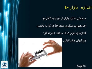 Page 13
‫و‬ ‫کلن‬ ‫جنبه‬ ‫دو‬ ‫از‬ ‫بازار‬ ‫اندازه‬ ‫سنجش‬
‫تخمین‬ ‫به‬ ‫که‬ ‫ي‬ ‫متغیرها‬ .‫ميگیرد‬ ‫خردصورت‬
: ‫از‬ ‫عبارتند‬ ‫ميکنند‬ ‫کمک‬ ‫بازار‬ ‫ي‬ ‫اندازه‬
‫اقتصادي‬ ‫و‬ ‫جمعیتي‬ ،‫جغرافیایي‬ ‫ویژگيهاي‬
1- ‫بازار‬ ‫اندازه‬
 