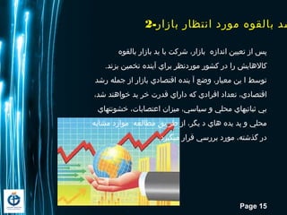 Page 15
2-‫بازار‬ ‫انتظار‬ ‫مورد‬ ‫بالقوه‬ ‫شد‬
‫بالقوه‬ ‫بازار‬ ‫ید‬ ‫با‬ ‫شرکت‬ ،‫بازار‬ ‫اندازه‬ ‫تعیین‬ ‫از‬ ‫پس‬
.‫بزند‬ ‫تخمین‬ ‫آینده‬ ‫براي‬ ‫موردنظر‬ ‫کشور‬ ‫در‬ ‫را‬ ‫کالاهایش‬
‫رشد‬ ‫جمله‬ ‫از‬ ‫بازار‬ ‫اقتصادي‬ ‫ینده‬ ‫آ‬ ‫وضع‬ ،‫معیار‬ ‫ین‬ ‫ا‬ ‫توسط‬
،‫شد‬ ‫خوااهند‬ ‫ید‬ ‫خر‬ ‫قدرت‬ ‫داراي‬ ‫که‬ ‫افرادي‬ ‫تعداد‬ ،‫اقتصادي‬
‫خشونتهاي‬ ،‫اعتصابات‬ ‫میزان‬ ،‫سیاسي‬ ‫و‬ ‫محلي‬ ‫ثباتيهاي‬ ‫بي‬
‫مشابه‬ ‫موارد‬ ‫مطالعه‬ ‫یق‬ ‫طر‬ ‫از‬ ،‫یگر‬ ‫د‬ ‫اهاي‬ ‫یده‬ ‫پد‬ ‫و‬ ‫محلي‬
.‫ميگیرد‬ ‫قرار‬ ‫بررسي‬ ‫مورد‬ ،‫گذشته‬ ‫در‬
 
