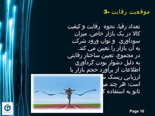 Page 16
3- ‫رقابت‬ ‫موقعیت‬
‫کیفیت‬ ‫و‬ ‫رقابت‬ ‫نحوه‬ ،‫رقبا‬ ‫تعداد‬
‫میزان‬ ،‫خاص‬ ‫بازار‬ ‫یک‬ ‫در‬ ‫کال‬
‫سودآوري‬‫شرکت‬ ‫ورود‬ ‫توان‬ ‫و‬
.‫کند‬ ‫مي‬ ‫تعیین‬ ‫را‬ ‫بازار‬ ‫آن‬ ‫به‬
‫رقابتي‬ ‫ساختار‬ ‫تعیین‬ ،‫مجموع‬ ‫در‬
‫گردآوري‬ ‫بودن‬ ‫دشوار‬ ‫دلیل‬ ‫به‬
‫یا‬ ‫بازار‬ ‫حجم‬ ‫برآورد‬ ‫از‬ ‫اطلعات‬
‫مشکلتر‬ ‫سیاسي‬ ‫ریسک‬ ‫ارزیابي‬
‫منابع‬ ‫از‬ ‫ميتوان‬ ‫چند‬ ‫اهر‬ ‫است؛‬
.‫کرد‬ ‫استفاده‬ ‫یه‬ ‫ثانو‬
 