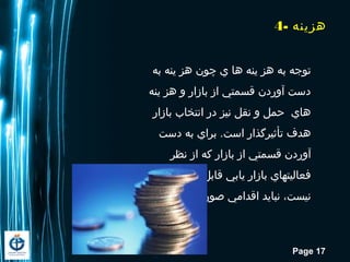 Page 17
4- ‫اهزینه‬
‫به‬ ‫ینه‬ ‫اهز‬ ‫چون‬ ‫ي‬ ‫اها‬ ‫ینه‬ ‫اهز‬ ‫به‬ ‫توجه‬
‫ینه‬ ‫اهز‬ ‫و‬ ‫بازار‬ ‫از‬ ‫قسمتي‬ ‫آوردن‬ ‫دست‬
‫بازار‬ ‫انتخاب‬ ‫در‬ ‫نیز‬ ‫نقل‬ ‫و‬ ‫حمل‬ ‫اهاي‬
‫دست‬ ‫به‬ ‫براي‬ .‫است‬ ‫تأثیرگذار‬ ‫اهدف‬
‫نظر‬ ‫از‬ ‫که‬ ‫بازار‬ ‫از‬ ‫قسمتي‬ ‫آوردن‬
‫دسترس‬ ‫قابل‬ ‫یابي‬ ‫بازار‬ ‫فعالیتهاي‬
.‫گیرد‬ ‫صورت‬ ‫اقدامي‬ ‫نباید‬ ،‫نیست‬
 