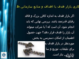 Page 18
5- ‫سازماني‬ ‫منابع‬ ‫و‬ ‫ااهداف‬ ‫با‬ ‫اهدف‬ ‫بازار‬ ‫گاري‬
‫فاقد‬ ‫و‬ ‫بزرگ‬ ‫کافي‬ ‫اندازه‬ ‫به‬ ‫اهدف‬ ‫بازار‬ ‫اگر‬
‫باید‬ ‫که‬ ‫نهایي‬ ‫بررسي‬ ،‫باشد‬ ‫قدرتمند‬ ‫رقباي‬
‫ميتواند‬ ‫شرکت‬ ‫یا‬ ‫آ‬ ‫که‬ ‫است‬ ‫آن‬ ،‫شود‬ ‫انجام‬
‫حصول‬ ‫جهت‬ ‫داهد؟‬ ‫قرار‬ ‫اهدف‬ ‫را‬ ‫بازار‬ ‫آن‬
‫بخش‬ ‫به‬ ‫دسترسي‬ ‫امکان‬ ‫از‬ ‫اطمینان‬
‫توجه‬ ‫قابل‬ ‫منابع‬ ‫به‬ ‫اهدف‬ ‫بازار‬ ‫در‬ ‫موردنظر‬
‫اهاي‬ ‫اهزینه‬ ‫یر‬ ‫سا‬ ‫و‬ ‫توزیع‬ ،‫تبلیغات‬ ‫براي‬
.‫است‬ ‫نیاز‬ ‫بازاریابي‬
 