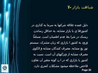 Page 20
7- ‫بازار‬ ‫شبااهت‬
‫در‬ ‫گذاري‬ ‫یه‬ ‫سرما‬ ‫به‬ ‫شرکتها‬ ‫علقه‬ ‫عمده‬ ‫دلیل‬
‫رساندن‬ ‫حداقل‬ ‫به‬ ،‫مشابه‬ ‫بازار‬ ‫با‬ ‫ي‬ ‫کشوراها‬
‫مسلما‬ .‫است‬ ‫اطمینان‬ ‫عدم‬ ‫یط‬ ‫شرا‬ ‫در‬ ‫ریسک‬
‫سیستم‬ ،‫مشترک‬ ‫زبان‬ ‫که‬ ‫بازاري‬ ‫ا‬ ‫کشور‬ ‫به‬ ‫ورود‬
‫الگوي‬ ‫و‬ ‫مشابه‬ ‫کنندگان‬ ‫مصرف‬ ،‫مشابه‬ ‫یع‬ ‫توز‬
‫به‬ ‫نسبت‬ ،‫است‬ ‫آن‬ ‫ویژگيهاي‬ ‫از‬ ‫مشابه‬ ‫مصرف‬
‫تفاوت‬ ‫آن‬ ‫متغیر‬ ‫گونه‬ ‫ن‬ ‫ا‬ ‫در‬ ‫که‬ ‫بازاري‬ ‫یا‬ ‫کشور‬
.‫دارد‬ ‫کمتري‬ ‫مشکلت‬ ‫ميشود‬ ‫ملحظه‬ ‫فاحش‬
 