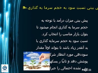 Page 23
9- ‫گذاري‬ ‫یه‬ ‫سرما‬ ‫حجم‬ ‫به‬ ‫سود‬ ‫نسبت‬ ‫بيني‬ ‫ش‬
‫به‬ ‫توجه‬ ‫با‬ ‫درآمد‬ ‫میزان‬ ‫بیني‬ ‫پیش‬
‫تا‬ ‫ميشود‬ ‫انجام‬ ‫گذاري‬ ‫یه‬ ‫سرما‬ ‫حجم‬
.‫کرد‬ ‫انتخاب‬ ‫را‬ ‫مناسب‬ ‫بازار‬ ‫بتوان‬
‫با‬ ‫گذاري‬ ‫سرمایه‬ ‫حجم‬ ‫به‬ ‫سود‬ ‫نسبت‬
‫مقدار‬ ‫ال‬ً ‫م‬ ‫او‬ ‫بتواند‬ ‫تا‬ ‫باشد‬ ‫زیاد‬ ‫آنقدر‬ ‫ید‬
‫را‬ ‫شرکت‬ ‫انتظار‬ ‫مورد‬ ‫سوددهي‬
‫پیش‬ ‫یسکهاي‬ ‫ر‬ ‫ثانیا‬ ‫و‬ ‫دهد‬ ‫پوشش‬
.‫ید‬ ‫نما‬ ‫جبران‬ ‫را‬ ‫احتمالي‬ ‫نشده‬ ‫بیني‬
 