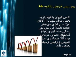 Page 24
‫به‬ ‫نیاز‬ ‫بالقوه‬ ‫فروش‬ ‫تخمین‬
‫کاالي‬ ‫بازار‬ ‫سهم‬ ‫میزان‬ ‫تخمین‬
‫موردنظر‬ ‫کشور‬ ‫در‬ ،‫شرکت‬
‫بیني‬ ‫پیش‬ ‫این‬ .‫داشت‬ ‫خواهد‬
‫و‬ ‫رقبا‬ ‫فعالیتهاي‬ ‫به‬ ‫بستگي‬
‫در‬ ‫شرکت‬ ‫احتمالي‬ ‫فعالیتهاي‬
‫سیاستهاي‬ ،‫قیمتگذاري‬ ،‫کاال‬ ‫مورد‬
‫سیاستهاي‬ ‫و‬ ‫ترفیعي‬ ‫و‬ ‫تشویقي‬
.‫دارد‬ ‫توزیعي‬
10- ‫بالقوه‬ ‫فروش‬ ‫بيني‬ ‫پيش‬
 