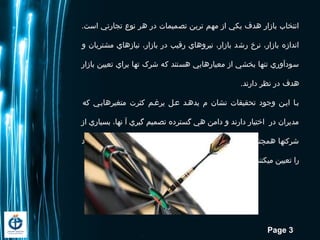 Page 3
.‫است‬ ‫تجارتي‬ ‫نوع‬ ‫هر‬ ‫در‬ ‫تصميمات‬ ‫ترين‬ ‫مهم‬ ‫از‬ ‫يکي‬ ‫هدف‬ ‫بازار‬ ‫انتخاب‬
‫و‬ ‫مشتريان‬ ‫نيازهاي‬ ،‫بازار‬ ‫در‬ ‫رقيب‬ ‫نيروهاي‬ ،‫بازار‬ ‫رشد‬ ‫نرخ‬ ،‫بازار‬ ‫اندازه‬
‫بازار‬ ‫تعيين‬ ‫براي‬ ‫تها‬ ‫شرک‬ ‫که‬ ‫هستند‬ ‫معيارهايي‬ ‫از‬ ‫بخشي‬ ‫تنها‬ ‫سودآوري‬
.‫دارند‬ ‫نظر‬ ‫در‬ ‫هدف‬
‫که‬ ‫متغيرهاييي‬ ‫كثرت‬ ‫يرغيم‬ ‫عيل‬ ‫يدهيد‬ ‫م‬ ‫نشان‬ ‫تحقيقات‬ ‫وجود‬ ‫ايين‬ ‫بيا‬
‫از‬ ‫بسياري‬ ،‫نها‬ ‫آ‬ ‫گيري‬ ‫تصميم‬ ‫گسترده‬ ‫هي‬ ‫دامن‬ ‫و‬ ‫دارند‬ ‫اختيار‬ ‫در‬ ‫مديران‬
‫خود‬ ‫هدف‬ ‫بازار‬ ،‫مدت‬ ‫ه‬ ‫کوتا‬ ‫سودآوري‬ ‫معيار‬ ‫اساس‬ ‫بر‬ ‫همچنان‬ ‫شرکتها‬
.‫ميکنند‬ ‫تعيين‬ ‫را‬
 