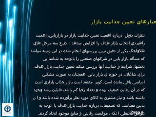 Page 4
‫بازار‬ ‫جذابيت‬ ‫تعيين‬ ‫عيارهاي‬
‫اهميت‬ ،‫بازاريابي‬ ‫در‬ ‫بازار‬ ‫جذابيت‬ ‫تعيين‬ ‫اهميت‬ ‫درباره‬ ‫دويل‬ ‫نظرات‬
‫هاي‬ ‫مرحل‬ ‫سه‬ ‫طرح‬ ‫؛‬ ‫ميدهد‬ ‫افزايش‬ ‫را‬ ‫هدف‬ ‫بازار‬ ‫انتخاب‬ ‫راهبردي‬
‫ميباشد‬ ‫زمینه‬ ‫این‬ ‫در‬ ‫شده‬ ‫انجام‬ ‫بررسیهاي‬ ‫ترين‬ ‫دقيق‬ ‫از‬ ‫يکي‬ ‫هلواچک‬
‫یي‬ ‫شناسا‬ ‫به‬ ‫باتوجه‬ ‫را‬ ‫صنعتي‬ ‫شرکتهاي‬ ‫در‬ ‫یابي‬ ‫بازار‬ ‫مسأله‬ ‫که‬
،‫هدف‬ ‫بازار‬ ‫جذابیت‬ ‫تعیين‬ ‫ميکند‬ ‫بررسي‬ ‫آنها‬ ‫جذابیت‬ ‫و‬ ‫شرایط‬ ،‫بخشها‬
‫مشکلي‬ ‫صورت‬ ‫به‬ ‫همچنان‬ ،‫یابي‬ ‫بازار‬ ‫ي‬ ‫حوزه‬ ‫در‬ ‫شاغلن‬ ‫براي‬
‫است‬ ‫بازاري‬ ‫جذاب‬ ‫بازار‬ ‫است‬ ‫معتقد‬ ‫کوپر‬ .‫است‬ ‫مانده‬ ‫باقي‬ ‫اساسي‬
‫وجود‬ ‫رشد‬ ‫قابلیت‬ ،‫باشد‬ ‫کم‬ ‫رقبا‬ ‫تعداد‬ ‫و‬ ‫بوده‬ ‫ضعیف‬ ‫رقابت‬ ‫آن‬ ‫در‬ ‫که‬
‫ن‬ ‫ا‬ ‫و‬ ‫باشد‬ ‫شده‬ ‫برآورده‬ ‫نظر‬ ‫مورد‬ ‫کالي‬ ‫به‬ ‫مشتري‬ ‫نیاز‬ ‫و‬ ‫باشد‬ ‫داشته‬
‫به‬ ‫توجه‬ ‫با‬ ‫هدف‬ ‫بازار‬ ‫جذابیت‬ ‫درباره‬ ‫تصمیمات‬ ‫که‬ ‫معناست‬ ‫بدبین‬
.‫گردند‬ ‫اتخاذ‬ ‫موجود‬ ‫منابع‬ ‫و‬ ‫رقابتي‬ ‫موقعیت‬ ، ‫نکه‬ ‫ا‬ ‫محیطي‬ ‫عوامل‬
 
