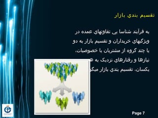 Page 7
‫در‬ ‫عمده‬ ‫تفاوتهاي‬ ‫یي‬ ‫شناسا‬ ‫فرآیند‬ ‫به‬
‫دو‬ ‫به‬ ‫بازار‬ ‫تقسیم‬ ‫و‬ ‫خریداران‬ ‫ویژگيهاي‬
،‫خصوصیات‬ ‫با‬ ‫مشتریان‬ ‫از‬ ‫گروه‬ ‫چند‬ ‫یا‬
‫و‬ ‫هم‬ ‫به‬ ‫نزدیک‬ ‫رفتارهاي‬ ‫و‬ ‫نیازها‬
.‫یند‬ ‫ميگو‬ ‫بازار‬ ‫بندي‬ ‫تقسیم‬ ،‫یکسان‬
‫بازار‬ ‫بندي‬ ‫تقسيم‬
 