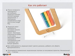 Как это работает
• После готовности
приложения к
дистрибуции,
редакция получает
соответствующее
уведомление, а
приложения
отправляются в App
store и/или Google
Play. 
• Редакция имеет
возможность
регулярно вносить
изменения в
проект. Некоторые
изменения вступают
в силу сразу,
некоторые требуют
изменения в
программном коде
и занимают чуть
больше времени.
•При необходимости, редакция может сделать дозаказы, добавить или убавить
функциональность. 
• Оплачиваются ежемесячные лицензионные платежи за пользование проектом. Минимальный
срок - 3 месяца.
 