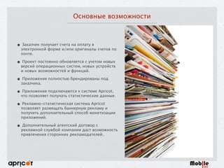 Основные возможности
• Заказчик получает счета на оплату в
электронной форме и/или оригиналы счетов по
почте.
• Проект постоянно обновляется с учетом новых
версий операционных систем, новых устройств
и новых возможностей и функций.
• Приложения полностью брендированы под
заказчика.
• Приложения подключаются к системе Apricot,
что позволяет получать статистические данные.
• Рекламно-статистическая система Apricot
позволяет размещать баннерную рекламу и
получить дополнительный способ монетизации
приложений.
• Дополнительный агентский договор с
рекламной службой компании даст возможность
привлечения сторонних рекламодателей.
 