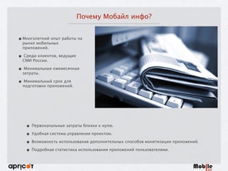 Почему Мобайл инфо?
•Многолетний опыт работы на
рынке мобильных
приложений.
• Среди клиентов, ведущие
СМИ России.
• Минимальные ежемесячные
затраты.
• Минимальный срок для
подготовки приложений.
• Первоначальные затраты близки к нулю.
• Удобная система управления проектом.
• Возможность использования дополнительных способов монетизации приложений.
• Подробная статистика использования приложений пользователями.
 