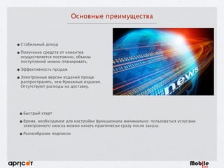 Основные преимущества
•Стабильный доход
•Получение средств от клиентов
осуществляется постоянно, объемы
поступлений можно планировать.
•Эффективность продаж
•Электронные версии изданий проще
распространять, чем бумажные издания.
Отсутствуют расходы на доставку.
•Быстрый старт
•Время, необходимое для настройки функционала минимально: пользоваться услугами
электронного киоска можно начать практически сразу после заказа.
•Разнообразие подписок
 