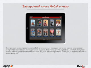Электронный киоск Мобайл-инфо
Электронный киоск представляет собой приложение, с помощью которого можно организовать
распространение ваших периодических изданий. Все очень просто и удобно – читатель покупает
журнал или получает его бесплатно, если издание распространяется свободно, и подписывается на
новые выпуски.
 