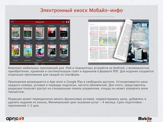 Электронный киоск Мобайл-инфо
Комплекс мобильных приложений для iPad и планшетных устройств на Android, с возможностью
приобретения, хранения и систематизации газет и журналов в формате PDF. Для издания создаются
отдельные приложения для каждой из платформ.
Приложения размещаются в App store и Google Play в свободном доступе. Устанавливается цена
каждого номера, условия и периоды подписки, частота обновлений. Для этого, представитель
редакции получает доступ на специальную панель управления, откуда он может управлять всем
процессом. 
Редакция может периодически менять финансовые условия, корректировать цены, добавлять и
удалять издания из киоска. Минимальный срок оказания услуг - 4 месяца. Срок подготовки
приложений 1-2 дня.
 