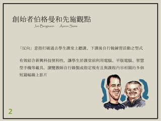 「反向」意指打破過去學生課堂上聽講、下課後自行做練習活動之型式
創始者伯格曼和先施觀點
Jon Bergmann Aaron Sams
有效結合新興科技便利性，讓學生於課堂前利用電腦、平版電腦、智慧
型手機等載具，瀏覽教師自行錄製或指定現有且與課程內容相關的多個
短篇幅線上影片
2
 