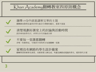 3
Khan Academy翻轉教室四原則概念
選擇15分內就能講解完畢的主題
翻轉教室教學法適用於學生能自行理解的題目，重質不重量
清楚規劃好課堂上的討論與活動時間
設計球局給學生打，非學生自行討論或自修
不要每一堂課都翻轉
非唯一的教學法，可嘗試不同的科目每週翻轉一堂課
家裡沒有網路的學生設計備案
翻轉學習倚賴事先預習，功課多需上網完成，考慮沒網路或電腦的學生，提供替代方案
 