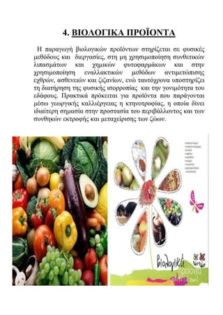 4. ΒΙΟΛΟΓΙΚΑ ΠΡΟΪΟΝΤΑ
Η παραγωγή βιολογικών προϊόντων στηρίζεται σε φυσικές
μεθόδους και διεργασίες, στη μη χρησιμοποίηση συνθετικών
λιπασμάτων και χημικών φυτοφαρμάκων και στην
χρησιμοποίηση εναλλακτικών μεθόδων αντιμετώπισης
εχθρών, ασθενειών και ζιζανίων, ενώ ταυτόχρονα υποστηρίζει
τη διατήρηση της φυσικής ισορροπίας και την γονιμότητα του
εδάφους. Πρακτικά πρόκειται για προϊόντα που παράγονται
μέσω γεωργικής καλλιέργειας η κτηνοτροφίας, η οποία δίνει
ιδιαίτερη σημασία στην προστασία του περιβάλλοντος και των
συνθηκών εκτροφής και μεταχείρισης των ζώων.
 