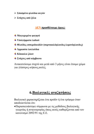  Σπασμένα φλούδια αυγών
 Στάχτες από ξύλα
ΔΕΝ προσθέτουμε όμως:
Μαγειρεμένο φαγητό
Υπολείμματα λαδιού
Φλούδες εσπεριδοειδών (πορτοκαλόφλουδες-λεμονόφλουδες)
Άρρωστα λουλούδια
Κόκκαλα ζώων
Στάχτες από κάρβουνο
Ανακατεύουμε συχνά και μετά από 3 μήνες είναι έτοιμο χώμα
για γλάστρες-κήπους,αυλές.
6.Βιολογικές αναζητήσεις
Βιολογικό χαρακτηρίζεται ένα προϊόν ή ένα τρόφιμο όταν
αποδεικνύεται ότι:
Παρασκευάστηκε σύμφωνα με τις μεθόδους βιολογικής
γεωργίας ή πνηνοτροφίας όπως αυτές καθορίζονται από τον
κανονισμό 2092/91 της Ε.Ε.
 