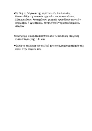 Σε όλη τη διάρκεια της παραγωγικής διαδικασίας
διαπιστώθηκε η απουσία ορμονών, παρασιτοκτόνων,
ζιζανιοκτόνων, λιπασμάτων, χημικών προσθέτων τεχνιτών
αρωμάτων ή χρωστικών, συντηρητικών ή μεταλλαγμένων
σπόρων
Ελέγχθηκε και πιστοποιήθηκε από τις επίσημες εταιρείες
πιστοποίησης της Ε.Ε. και
Φέρει το σήμα και τον κωδικό του οργανισμού πιστοποίησης
πάνω στην ετικέτα του.
 