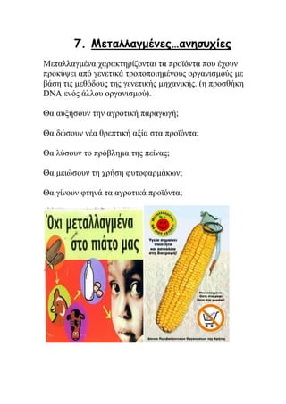 7. Μεταλλαγμένες…ανησυχίες
Μεταλλαγμένα χαρακτηρίζονται τα προϊόντα που έχουν
προκύψει από γενετικά τροποποιημένους οργανισμούς με
βάση τις μεθόδους της γενετικής μηχανικής. (η προσθήκη
DNA ενός άλλου οργανισμού).
Θα αυξήσουν την αγροτική παραγωγή;
Θα δώσουν νέα θρεπτική αξία στα προϊόντα;
Θα λύσουν το πρόβλημα της πείνας;
Θα μειώσουν τη χρήση φυτοφαρμάκων;
Θα γίνουν φτηνά τα αγροτικά προϊόντα;
 