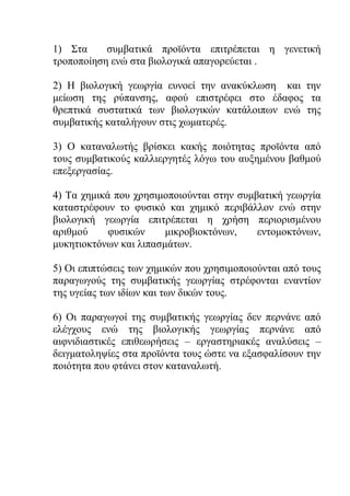 1) Στα συμβατικά προϊόντα επιτρέπεται η γενετική
τροποποίηση ενώ στα βιολογικά απαγορεύεται .
2) Η βιολογική γεωργία ευνοεί την ανακύκλωση και την
μείωση της ρύπανσης, αφού επιστρέφει στο έδαφος τα
θρεπτικά συστατικά των βιολογικών κατάλοιπων ενώ της
συμβατικής καταλήγουν στις χωματερές.
3) Ο καταναλωτής βρίσκει κακής ποιότητας προϊόντα από
τους συμβατικούς καλλιεργητές λόγω του αυξημένου βαθμού
επεξεργασίας.
4) Τα χημικά που χρησιμοποιούνται στην συμβατική γεωργία
καταστρέφουν το φυσικό και χημικό περιβάλλον ενώ στην
βιολογική γεωργία επιτρέπεται η χρήση περιορισμένου
αριθμού φυσικών μικροβιοκτόνων, εντομοκτόνων,
μυκητιοκτόνων και λιπασμάτων.
5) Οι επιπτώσεις των χημικών που χρησιμοποιούνται από τους
παραγωγούς της συμβατικής γεωργίας στρέφονται εναντίον
της υγείας των ιδίων και των δικών τους.
6) Οι παραγωγοί της συμβατικής γεωργίας δεν περνάνε από
ελέγχους ενώ της βιολογικής γεωργίας περνάνε από
αιφνιδιαστικές επιθεωρήσεις – εργαστηριακές αναλύσεις –
δειγματοληψίες στα προϊόντα τους ώστε να εξασφαλίσουν την
ποιότητα που φτάνει στον καταναλωτή.
 