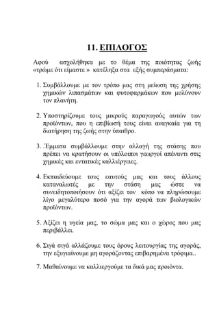 11. ΕΠΙΛΟΓΟΣ
Αφού ασχολήθηκα με το θέμα της ποιότητας ζωής
«τρώμε ότι είμαστε » κατέληξα στα εξής συμπεράσματα:
1. Συμβάλλουμε με τον τρόπο μας στη μείωση της χρήσης
χημικών λιπασμάτων και φυτοφαρμάκων που μολύνουν
τον πλανήτη.
2. Υποστηρίζουμε τους μικρούς παραγωγούς αυτών των
προϊόντων, που η επιβίωσή τους είναι αναγκαία για τη
διατήρηση της ζωής στην ύπαιθρο.
3. .Έμμεσα συμβάλλουμε στην αλλαγή της στάσης που
πρέπει να κρατήσουν οι υπόλοιποι γεωργοί απέναντι στις
χημικές και εντατικές καλλιέργειες.
4. Εκπαιδεύουμε τους εαυτούς μας και τους άλλους
καταναλωτές με την στάση μας ώστε να
συνειδητοποιήσουν ότι αξίζει τον κόπο να πληρώσουμε
λίγο μεγαλύτερο ποσό για την αγορά των βιολογικών
προϊόντων.
5. Αξίζει η υγεία μας, το σώμα μας και ο χώρος που μας
περιβάλλει.
6. Σιγά σιγά αλλάζουμε τους όρους λειτουργίας της αγοράς,
την εξυγιαίνουμε μη αγοράζοντας επιβαρημένα τρόφιμα..
7. Μαθαίνουμε να καλλιεργούμε τα δικά μας προιόντα.
 