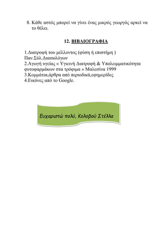 8. Κάθε αστός μπορεί να γίνει ένας μικρός γεωργός αρκεί να
το θέλει.
12. ΒΙΒΛΙΟΓΡΑΦΙΑ
1.Διατροφή του μέλλοντος (φύση ή επιστήμη )
Παν.Σύλ.Διαιτολόγων
2.Αγωγή υγείας « Υγιεινή Διατροφή & Υπολειμματικότητα
φυτοφαρμάκων στα τρόφιμα » Μαλεσίνα 1999
3.Kομμάτια,άρθρα από περιοδικά,εφημερίδες
4.Εικόνες από το Gοοgle.
Ευχαριστώ πολύ, Κολοβού Στέλλα
 