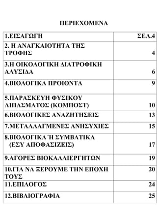 ΠΕΡΙΕΧΟΜΕΝΑ
1.ΕΙΣΑΓΩΓΗ ΣΕΛ.4
2. Η ΑΝΑΓΚΑΙΟΤΗΤΑ ΤΗΣ
ΤΡΟΦHΣ 4
3.Η ΟΙΚΟΛΟΓΙΚΗ ΔΙΑΤΡΟΦΙΚΗ
ΑΛΥΣΙΔΑ 6
4.ΒΙΟΛΟΓΙΚΑ ΠΡΟΙΟΝΤΑ 9
5.ΠΑΡΑΣΚΕΥΗ ΦΥΣΙΚΟΥ
ΛΙΠΑΣΜΑΤΟΣ (ΚΟΜΠΟΣΤ) 10
6.ΒΙΟΛΟΓΙΚΕΣ ΑΝΑΖΗΤΗΣΕΙΣ 13
7.ΜΕΤΑΛΛΑΓΜΕΝΕΣ ΑΝΗΣΥΧΙΕΣ 15
8.ΒΙΟΛΟΓΙΚΑ Ή ΣΥΜΒΑΤΙΚΑ
(ΕΣΥ ΑΠΟΦΑΣΙΖΕΙΣ) 17
9.ΑΓΟΡΕΣ ΒΙΟΚΑΛΛΙΕΡΓΗΤΩΝ 19
10.ΓΙΑ ΝΑ ΞΕΡΟΥΜΕ ΤΗΝ ΕΠΟΧΗ
ΤΟΥΣ
20
11.ΕΠΙΛΟΓΟΣ 24
12.ΒΙΒΛΙΟΓΡΑΦΙΑ 25
 