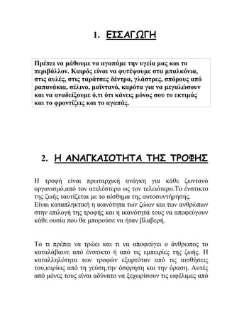 1. ΕΙΣΑΓΩΓΗ
Πρέπει να μάθουμε να αγαπάμε την υγεία μας και το
περιβάλλον. Καιρός είναι να φυτέψουμε στα μπαλκόνια,
στις αυλές, στις ταράτσες δέντρα, γλάστρες, σπόρους από
ραπανάκια, σέλινο, μαϊντανό, καρότα για να μεγαλώσουν
και να αναδείξουμε ό,τι ότι κάνεις μόνος σου το εκτιμάς
και το φροντίζεις και το αγαπάς.
2. Η ΑΝΑΓΚΑΙΟΤΗΤΑ ΤΗΣ ΤΡΟΦΗΣ
Η τροφή είναι πρωταρχική ανάγκη για κάθε ζωντανό
οργανισμό,από τον ατελέστερο ως τον τελειότερο.Το ένστικτο
της ζωής ταυτίζεται με το αίσθημα της αυτοσυντήρησης.
Είναι καταπληκτική η ικανότητα των ζώων και των ανθρώπων
στην επιλογή της τροφής και η ικανότητά τους να αποφεύγουν
κάθε ουσία που θα μπορούσε να ήταν βλαβερή.
Το τι πρέπει να τρώει και τι να αποφεύγει ο άνθρωπος το
καταλάβαινε από ένστικτο ή από τις εμπειρίες της ζωής. Η
καταλληλότητα των τροφών εξαρτόταν από τις αισθήσεις
του,κυρίως από τη γεύση,την όσφρηση και την όραση. Αυτές
από μόνες τους είναι αδύνατο να ξεχωρίσουν τις ωφέλιμες από
 