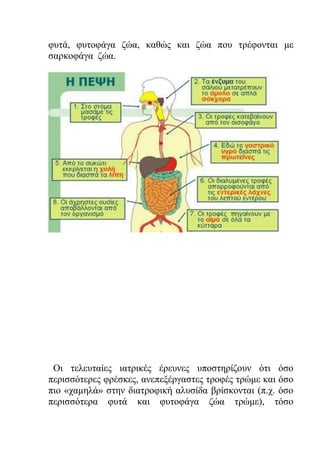 φυτά, φυτοφάγα ζώα, καθώς και ζώα που τρέφονται με
σαρκοφάγα ζώα.
Οι τελευταίες ιατρικές έρευνες υποστηρίζουν ότι όσο
περισσότερες φρέσκες, ανεπεξέργαστες τροφές τρώμε και όσο
πιο «χαμηλά» στην διατροφική αλυσίδα βρίσκονται (π.χ. όσο
περισσότερα φυτά και φυτοφάγα ζώα τρώμε), τόσο
 