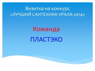 Визитка на конкурс
«ЛУЧШИЙ САНТЕХНИК УРАЛА-2014»
Команда
ПЛАСТЭКО
 