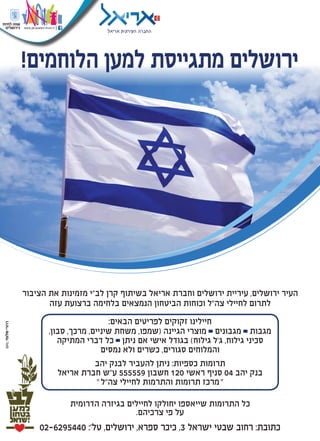 !‫הלוחמים‬ ‫למען‬ ‫מתגייסת‬ ‫ירושלים‬
02-6295440 :'‫טל‬ ,‫ירושלים‬ ,‫ספרא‬ ‫כיכר‬ ,3 ‫ישראל‬ ‫שבטי‬ ‫רחוב‬ :‫כתובת‬
‫הציבור‬ ‫את‬ ‫מזמינות‬ ‫לב"י‬ ‫קרן‬ ‫בשיתוף‬ ‫אריאל‬ ‫וחברת‬ ‫ירושלים‬ ‫עיריית‬ ,‫ירושלים‬ ‫העיר‬
‫עזה‬ ‫ברצועת‬ ‫בלחימה‬ ‫הנמצאים‬ ‫הביטחון‬ ‫וכוחות‬ ‫צה"ל‬ ‫לחיילי‬ ‫לתרום‬
:‫הבאים‬ ‫לפריטים‬ ‫זקוקים‬ ‫חיילינו‬
,‫סבון‬ ,‫מרכך‬ ,‫שיניים‬ ‫משחת‬ ,‫(שמפו‬ ‫הגיינה‬ ‫מוצרי‬ ‫מגבונים‬ ‫מגבות‬
‫המתיקה‬ ‫דברי‬ ‫כל‬ ‫ניתן‬ ‫אם‬ ‫אישי‬ ‫בגודל‬ )‫גילוח‬ ‫ג׳ל‬ ,‫גילוח‬ ‫סכיני‬
‫נמסים‬ ‫ולא‬ ‫כשרים‬ ,‫סגורים‬ ‫והמלוחים‬
‫יהב‬ ‫לבנק‬ ‫להעביר‬ ‫ניתן‬ :‫כספיות‬ ‫תרומות‬
‫אריאל‬ ‫חברת‬ ‫ע"ש‬ 555559 ‫חשבון‬ 120 ‫ראשי‬ ‫סניף‬ 04 ‫יהב‬ ‫בנק‬
"‫צה"ל‬ ‫לחיילי‬ ‫והתרמות‬ ‫תרומות‬ ‫מרכז‬"
‫הדרומית‬ ‫בגיזרה‬ ‫לחיילים‬ ‫יחולקו‬ ‫שייאספו‬ ‫התרומות‬ ‫כל‬
.‫צרכיהם‬ ‫פי‬ ‫על‬
 