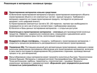 13 >
Революция в материалах: основные тренды
1.
2.
3.
Проектирование материалов новыми средствами.
А) Включение проектирования материала в процесс проектирования инженерного объекта
(проектирование объекта и его композитных частей – единый процесс). Требования к
материалу задаются на стадии проектирования продукта, тестируется не реальный
материал, а его цифровой аналог);
Б) Проектирование композитных частей в 3D: (3D первичен, чертежи при необходимости
генерируются из него как отчеты) в соответствии с требованиями заказчика;
В) Каталоги и базы данных тестирования материалов – с открытым доступом
Компетенции в проектировании материалов – ключевые для производителей конечных
продуктов. Эффекты : радикальное снижение веса, сокращение и удешевление цикла
проектирования (замена краш-тестов, экологизация продуктов)
4.
Внедряются общие платформы, стандарты, требования к проектированию материалов. +
открытость процессов (возможность распределенного коллективного проектирования).
Управление ЖЦ: Поставщики решений для автоматизации проектирования, имеющие в своем
рыночном предложении программное обеспечение для проектирования материалов, включили
в свои пакеты инструменты моделирования ЖЦ (управление старением, производственный
процесс и пр. для материалов)
Масштабирование новых материалов может произойти значительно быстрее. Технологически
близкое будущее: Материалы с самодиагностикой; Наномодификаторы; Метаматериалы.
Точки роста рынков: карбоны, термопласты, стеклопластики – нишевые; базальты -
уникальные, материалы с самодиагностикой. «Взрывной» рост определится рыночной
готовностью (электромобили и пр.)
5.
 