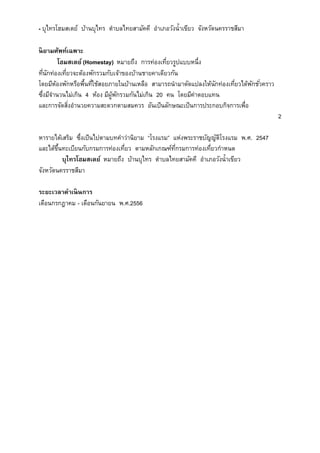 - บุไทรโฮมสเตย์ บ้านบุไทร ตาบลไทยสามัคคี อาเภอวังน้าเขียว จังหวัดนครราชสีมา
นิยามศัพท์เฉพาะ
โฮมสเตย์ (Homestay) หมายถึง การท่องเที่ยวรูปแบบหนึ่ง
ที่นักท่องเที่ยวจะต้องพักรวมกับเจ้าของบ้านชายคาเดียวกัน
โดยมีห้องพักหรือพื้นที่ใช้สอยภายในบ้านเหลือ สามารถนามาดัดแปลงให้นักท่องเที่ยวได้พักชั่วคราว
ซึ่งมีจานวนไม่เกิน 4 ห้อง มีผู้พักรวมกันไม่เกิน 20 คน โดยมีค่าตอบแทน
และการจัดสิ่งอานวยความสะดวกตามสมควร อันเป็นลักษณะเป็นการประกอบกิจการเพื่อ
2
หารายได้เสริม ซึ่งเป็นไปตามบทคาว่านิยาม “โรงแรม” แห่งพระราชบัญญัติโรงแรม พ.ศ. 2547
และได้ขึ้นทะเบียนกับกรมการท่องเที่ยว ตามหลักเกณฑ์ที่กรมการท่องเที่ยวกาหนด
บุไทรโฮมสเตย์ หมายถึง บ้านบุไทร ตาบลไทยสามัคคี อาเภอวังน้าเขียว
จังหวัดนครราชสีมา
ระยะเวลาดาเนินการ
เดือนกรกฎาคม - เดือนกันยายน พ.ศ.2556
 