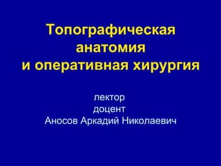 Топографическая
анатомия
и оперативная хирургия
лектор
доцент
Аносов Аркадий Николаевич
 