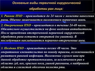 Основные виды первичной хирургическойОсновные виды первичной хирургической
обработки ран лица:обработки ран лица:
1. Ранняя ПХО – производится до 24 часов с момента нанесения
раны. Обычно заканчивается наложением первичных швов.
2. Отсроченная ПХО – производится в течение 24-48 часов.
Обязательно осуществляется на фоне введения антибиотиков.
После проведения отстроченной первичной хирургической
обработки рана остается открытой (не ушитой). В
последующим накладываются первично-отсроченные швы.
3. Поздняя ПХО – производится позже 48 часов. Это
оперативное вмешательство по поводу травмы, осложнившейся
развитием раневой инфекции. Наложение глухого шва при
данной обработке противопоказано, за исключением ран в
области губ, век, крыльев носа, ушной раковины, в надбровной
области и слизистой оболочки полости рта.
 