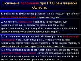 ОсновныеОсновные положенияположения при ПХО ран лицевойпри ПХО ран лицевой
области:области:
1. Расширение (рассечение) раневого канала следует производить
по ходу ветвей лицевого нерва и крупных сосудов.
2. Обеспечить тщательную остановку кровотечения. Для
поверхностных ран используется тампонада раны, при
кровотечении из крупных артерий перевязка сосуда в ране или на
протяжении (перевязка наружной сонной артерии).
3. При первичной хирургической обработке ран лица не производят
«освежение» скальпелем краев раны. Иссекают только явно
нежизнеспособные ткани крайне экономно, определяя их границу по
появлению капиллярного кровотечения из стенок раны.
4. В ходе операции не стоит стремиться получить линейные рубцы
-экономия тканей лица (кожи). Зигзагообразный рубец с тщательно
сопоставленными краями после окончательного созревания будет с
косметологической точки зрения выглядеть не хуже.
 
