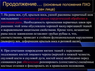 Продолжение…Продолжение… (основные положения ПХО(основные положения ПХО
ран лица)ран лица)
7. На раны век, губ, крыльев носа, ушной раковины первичный шов
накладывают независимо от сроков хирургической обработки и
состояния раны. Необходимость применения первичных швов при
ранениях этой зоны обусловлена хорошей васкуляризацией тканей
и выраженными защитными свойствами. Кроме того, незашитые
раны после заживления оставляют грубые рубцы и, что,
соответственно, приводит к стойким функциональным нарушениям
(вывороту век, деформации крыльев носа и ротовой щели).
8. При сочетании повреждения мягких тканей с переломами
подлежащих костей лицевого черепа (верхней и нижней челюсти,
скуловой кости и скуловой дуги, костей носа) необходимо перед
сшиванием ран обязательно репонировать (сопоставить) смещённые
костные отломки и фиксировать их в правильном положении.
 