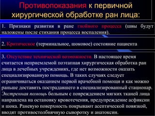ПротивопоказанияПротивопоказания к первичнойк первичной
хирургической обработке ран лица:хирургической обработке ран лица:
1. Признаки развития в ране гнойного процесса (швы будут
наложены после стихания процесса воспаления).
2. Критическое (терминальное, шоковое) состояние пациента
3. Отсутствие технической возможности. В настоящее время
считается неприемлемой поэтапная хирургическая обработка ран
лица в лечебных учреждениях, где нет возможности оказать
специализированную помощь. В таких случаях следует
ограничиваться оказанием первой врачебной помощи и как можно
раньше доставить пострадавшего в специализированный стационар.
Экстренная помощь больным с повреждением мягких тканей лица
направлена на остановку кровотечения, предупреждение асфиксии
и шока. Раневую поверхность покрывают асептической повязкой,
вводят противостолбнячную сыворотку и анатоксин.
 