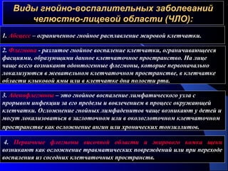 Виды гнойно-воспалительных заболеванийВиды гнойно-воспалительных заболеваний
челюстно-лицевой области (ЧЛО):челюстно-лицевой области (ЧЛО):
1. Абсцесс – ограниченное гнойное расплавление жировой клетчатки.
2. Флегмона - разлитое гнойное воспаление клетчатки, ограничивающееся
фасциями, образующими данное клетчаточное пространство. На лице
чаще всего возникают одонтогенные флегмоны, которые первоначально
локализуются в жевательном клетчаточном пространстве, в клетчатке
области клыковой ямы или в клетчатке дна полости рта.
3. Аденофлегмоны – это гнойное воспаление лимфатического узла с
прорывом инфекции за его пределы и вовлечением в процесс окружающей
клетчатки. Осложнение гнойных лимфаденитов чаще возникают у детей и
могут локализоваться в заглоточном или в окологлоточном клетчаточном
пространстве как осложнение ангин или хронических тонзиллитов.
4. Первичные флегмоны височной области и жирового комка щеки
возникают как осложнение травматических повреждений или при переходе
воспаления из соседних клетчаточных пространств.
 