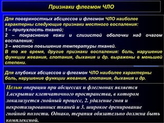 Признаки флегмон ЧЛОПризнаки флегмон ЧЛО
Для поверхностных абсцессов и флегмон ЧЛО наиболее
характерны следующие признаки местного воспаления:
1 – припухлость тканей;
2 – покраснение кожи и слизистой оболочки над очагом
воспаления;
3 – местное повышение температуры тканей.
В то же время, другие признаки воспаления: боль, нарушение
функции жевания, глотания, дыхания и др. выражены в меньшей
степени.
Для глубоких абсцессов и флегмон ЧЛО наиболее характерны
боль, нарушение функции жевания, глотания, дыхания и др.
Целью операции при абсцессах и флегмонах является
1.вскрытие клетчаточного пространства, в котором
локализуется гнойный процесс, 2. удаление гноя и
некротизированных тканей и 3. широкое дренирование
гнойной полости. Однако, терапия обязательно должна быть
комплексной.
 