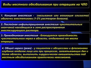 Виды местного обезболивания при операциях на ЧЛОВиды местного обезболивания при операциях на ЧЛО
1. Концевая анестезия - смазывание или апликация слизистой
оболочки анестетиками (1-2% раствором дикаина).
2. Послойная инфильтрационная анестезия чувствительных
окончаний находящихся в зоне распространения
анестезирующего раствора.
3. Проводниковая анестезия - блокируется проводимость
чувствительного нерва в области, отдаленной от места
операции.
4. Общий наркоз (реже) - у пациентов с абсцессами и флегмонами
глубоких отделов лица или при процессах, захватывающих две и
более области, выполнить хирургическое вмешательство под
местным обезболиванием практически невозможно.
 