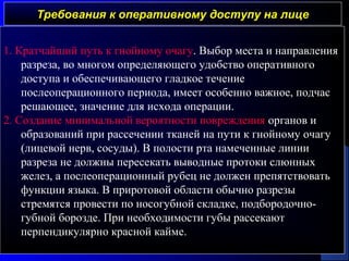 Требования к оперативному доступу на лицеТребования к оперативному доступу на лице
1. Кратчайший путь к гнойному очагу. Выбор места и направления
разреза, во многом определяющего удобство оперативного
доступа и обеспечивающего гладкое течение
послеоперационного периода, имеет особенно важное, подчас
решающее, значение для исхода операции.
2. Создание минимальной вероятности повреждения органов и
образований при рассечении тканей на пути к гнойному очагу
(лицевой нерв, сосуды). В полости рта намеченные линии
разреза не должны пересекать выводные протоки слюнных
желез, а послеоперационный рубец не должен препятствовать
функции языка. В приротовой области обычно разрезы
стремятся провести по носогубной складке, подбородочно-
губной борозде. При необходимости губы рассекают
перпендикулярно красной кайме.
 