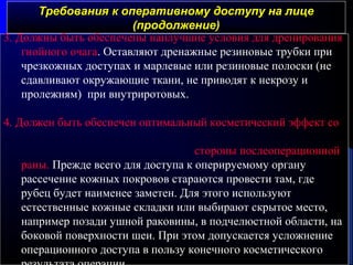 Требования к оперативному доступу на лицеТребования к оперативному доступу на лице
(продолжение)(продолжение)
3. Должны быть обеспечены наилучшие условия для дренирования
гнойного очага. Оставляют дренажные резиновые трубки при
чрезкожных доступах и марлевые или резиновые полоски (не
сдавливают окружающие ткани, не приводят к некрозу и
пролежням) при внутриротовых.
4. Должен быть обеспечен оптимальный косметический эффект со
стороны послеоперационной
раны. Прежде всего для доступа к оперируемому органу
рассечение кожных покровов стараются провести там, где
рубец будет наименее заметен. Для этого используют
естественные кожные складки или выбирают скрытое место,
например позади ушной раковины, в подчелюстной области, на
боковой поверхности шеи. При этом допускается усложнение
операционного доступа в пользу конечного косметического
 