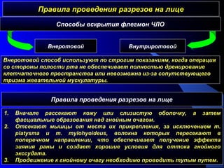 Правила проведения разрезов на лицеПравила проведения разрезов на лице
Способы вскрытия флегмон ЧЛО
1. Вначале рассекают кожу или слизистую оболочку, а затем
фасциальные образования над гнойным очагом.
2. Отсекают мышцы от места их прикрепления, за исключением m.
platysma и m. mylohyoideus, волокна которых пересекают в
поперечном направлении, что обеспечивает получение эффекта
зияния раны и создает хорошие условия для оттока гнойного
экссудата.
3. Продвижение к гнойному очагу необходимо проводить тупым путем.
Внеротовой Внутриротовой
Внеротовой способ используют по строгим показаниям, когда операция
со стороны полости рта не обеспечивает полностью дренирование
клетчаточного пространства или невозможна из-за сопутствующего
тризма жевательной мускулатуры.
Правила проведения разрезов на лице
 