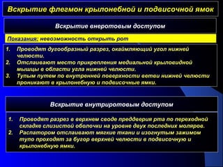Вскрытие флегмон крылонебной и подвисочной ямокВскрытие флегмон крылонебной и подвисочной ямок
1. Проводят дугообразный разрез, окаймляющий угол нижней
челюсти.
2. Отслаивают место прикрепления медиальной крыловидной
мышцы в области угла нижней челюсти.
3. Тупым путем по внутренней поверхности ветви нижней челюсти
проникают в крылонебную и подвисочные ямки.
Вскрытие внеротовым доступом
Показания: невозможность открыть рот
Вскрытие внутриротовым доступом
1. Проводят разрез в верхнем своде преддверия рта по переходной
складке слизистой оболочки на уровне двух последних моляров.
2. Распатором отслаивают мягкие ткани и изогнутым зажимом
тупо проходят за бугор верхней челюсти в подвисочную и
крылонебную ямки.
 